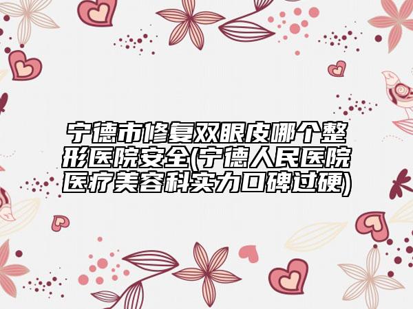 寧德市修復(fù)雙眼皮哪個整形醫(yī)院安全(寧德人民醫(yī)院醫(yī)療美容科實力口碑過硬)