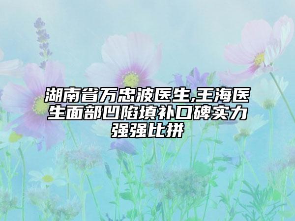 湖南省萬忠波醫(yī)生,王海醫(yī)生面部凹陷填補(bǔ)口碑實(shí)力強(qiáng)強(qiáng)比拼