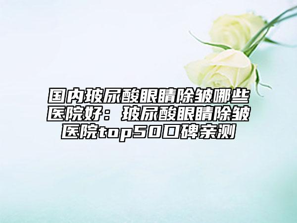 國內(nèi)玻尿酸眼睛除皺哪些醫(yī)院好：玻尿酸眼睛除皺醫(yī)院top50口碑親測