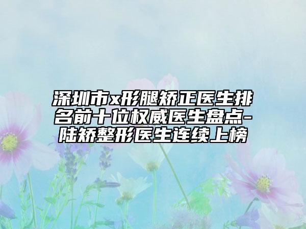 深圳市x形腿矯正醫(yī)生排名前十位權(quán)威醫(yī)生盤點-陸矯整形醫(yī)生連續(xù)上榜