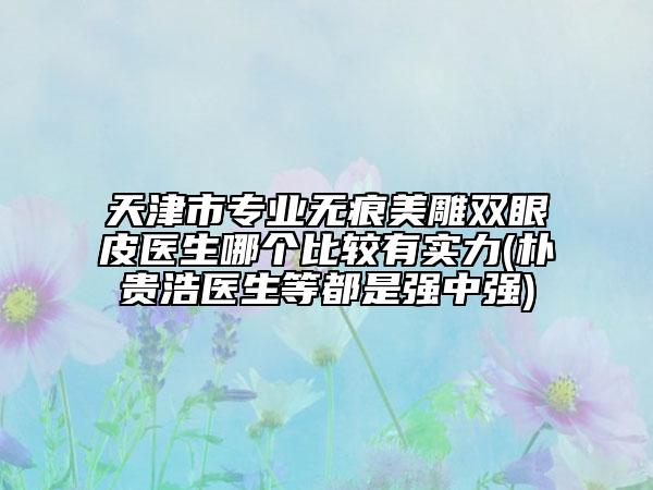 天津市專業(yè)無痕美雕雙眼皮醫(yī)生哪個比較有實力(樸貴浩醫(yī)生等都是強中強)