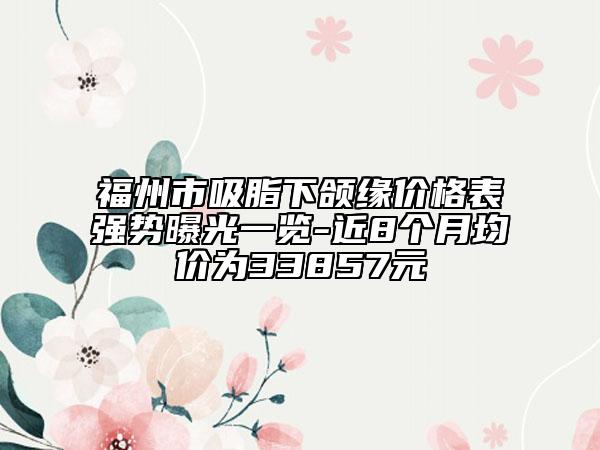 福州市吸脂下頜緣價(jià)格表強(qiáng)勢(shì)曝光一覽-近8個(gè)月均價(jià)為33857元