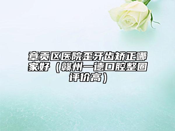章貢區(qū)醫(yī)院歪牙齒矯正哪家好（贛州一德口腔整圈評(píng)價(jià)高）