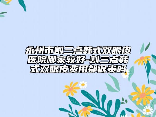 永州市割三點韓式雙眼皮醫(yī)院哪家較好-割三點韓式雙眼皮費用都很貴嗎