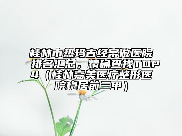 桂林市熱瑪吉經(jīng)常做醫(yī)院排名匯總,精確查找TOP4(桂林嘉美醫(yī)療整形醫(yī)院穩(wěn)居前三甲)