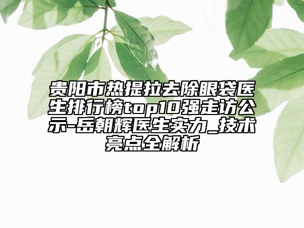 貴陽市熱提拉去除眼袋醫(yī)生排行榜top10強(qiáng)走訪公示-岳朝輝醫(yī)生實(shí)力_技術(shù)亮點(diǎn)全解析