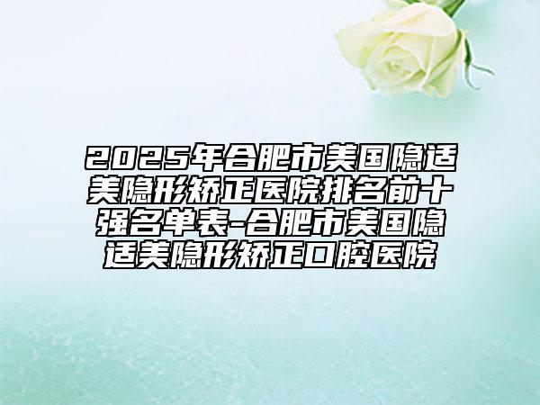 2025年合肥市美國(guó)隱適美隱形矯正醫(yī)院排名前十強(qiáng)名單表-合肥市美國(guó)隱適美隱形矯正口腔醫(yī)院