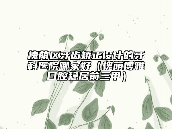 槐蔭區(qū)牙齒矯正設(shè)計的牙科醫(yī)院哪家好（槐蔭博雅口腔穩(wěn)居前三甲）