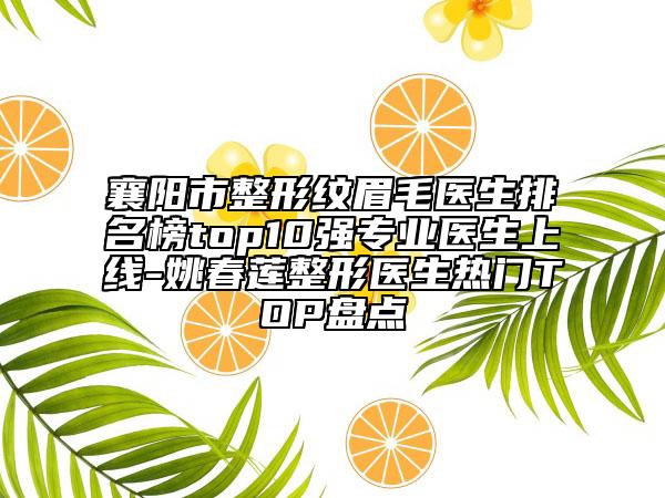 襄陽市整形紋眉毛醫(yī)生排名榜top10強專業(yè)醫(yī)生上線-姚春蓮整形醫(yī)生熱門TOP盤點