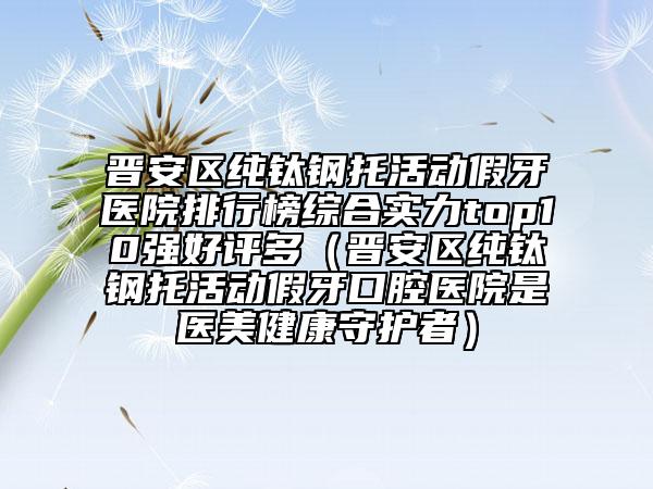 晉安區(qū)純鈦鋼托活動(dòng)假牙醫(yī)院排行榜綜合實(shí)力top10強(qiáng)好評(píng)多(晉安區(qū)純鈦鋼托活動(dòng)假牙口腔醫(yī)院是醫(yī)美健康守護(hù)者)