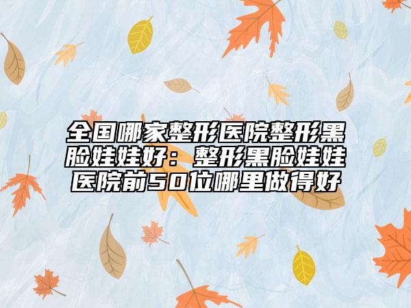 全國哪家整形醫(yī)院整形黑臉娃娃好：整形黑臉娃娃醫(yī)院前50位哪里做得好