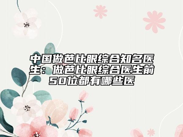 中國(guó)做芭比眼綜合知名醫(yī)生：做芭比眼綜合醫(yī)生前50位都有哪些醫(yī)