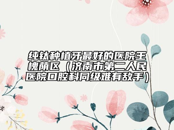 純鈦種植牙最好的醫(yī)院王槐蔭區(qū)（濟南市第二人民醫(yī)院口腔科同級難有敵手）