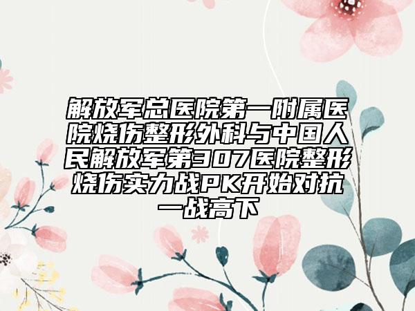 解放軍總醫(yī)院第一附屬醫(yī)院燒傷整形外科與中國人民解放軍第307醫(yī)院整形燒傷實力戰(zhàn)PK開始對抗一戰(zhàn)高下