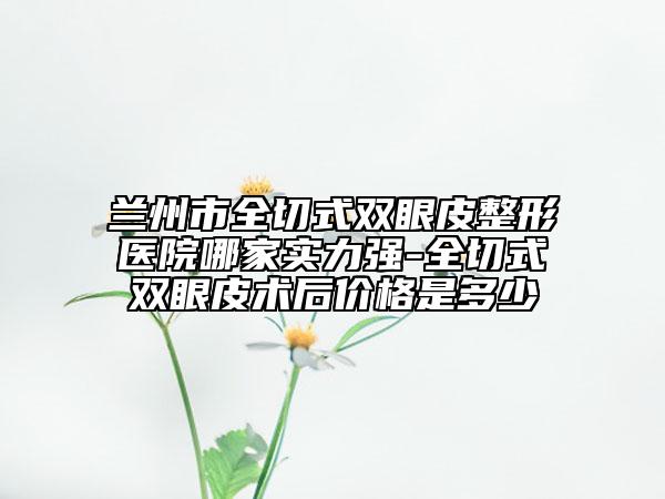 蘭州市全切式雙眼皮整形醫(yī)院哪家實(shí)力強(qiáng)-全切式雙眼皮術(shù)后價(jià)格是多少