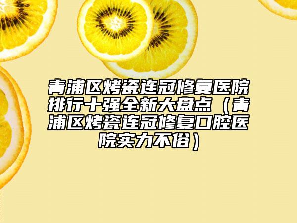 青浦區(qū)烤瓷連冠修復醫(yī)院排行十強全新大盤點（青浦區(qū)烤瓷連冠修復口腔醫(yī)院實力不俗）