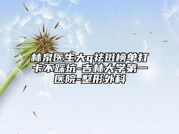 林泉醫(yī)生大q祛斑榜單打卡不踩坑-吉林大學(xué)第一醫(yī)院-整形外科