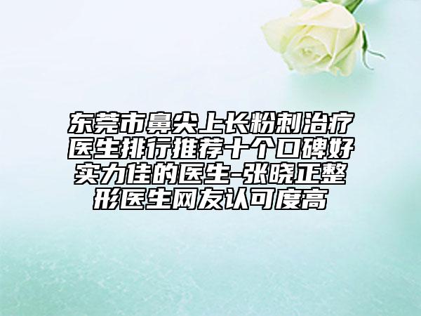 東莞市鼻尖上長粉刺治療醫(yī)生排行推薦十個口碑好實力佳的醫(yī)生-張曉正整形醫(yī)生網(wǎng)友認(rèn)可度高