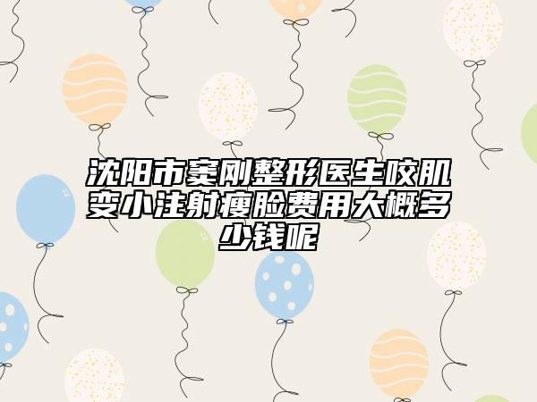 沈陽市竇剛整形醫(yī)生咬肌變小注射瘦臉費用大概多少錢呢