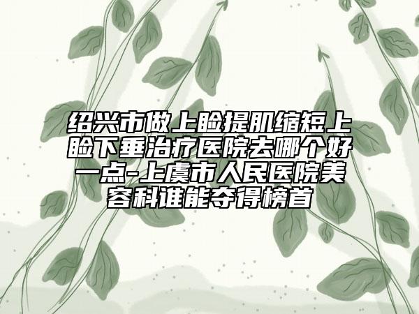 紹興市做上瞼提肌縮短上瞼下垂治療醫(yī)院去哪個(gè)好一點(diǎn)-上虞市人民醫(yī)院美容科誰(shuí)能奪得榜首