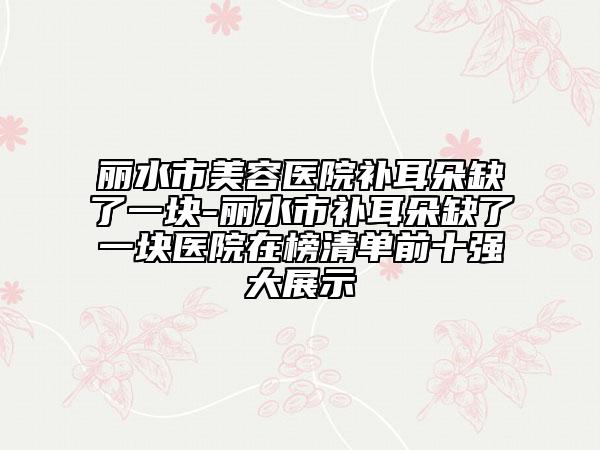 麗水市美容醫(yī)院補(bǔ)耳朵缺了一塊-麗水市補(bǔ)耳朵缺了一塊醫(yī)院在榜清單前十強(qiáng)大展示