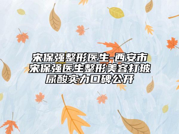宋保強整形醫(yī)生-西安市宋保強醫(yī)生整形美容打玻尿酸實力口碑公開