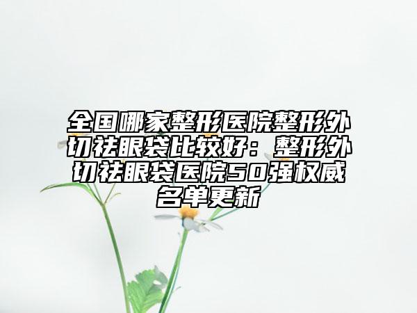全國哪家整形醫(yī)院整形外切祛眼袋比較好:整形外切祛眼袋醫(yī)院50強權威名單更新