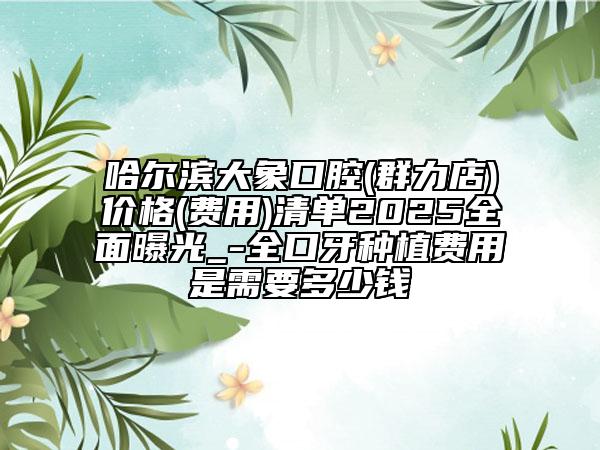 哈爾濱大象口腔(群力店)價格(費用)清單2025全面曝光_-全口牙種植費用是需要多少錢