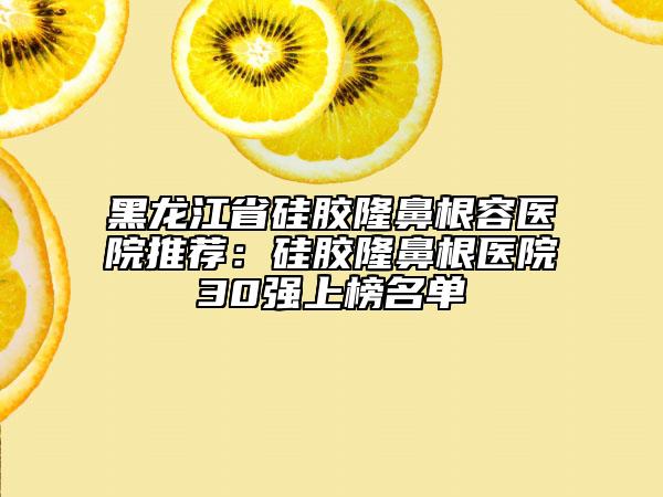黑龍江省硅膠隆鼻根容醫(yī)院推薦：硅膠隆鼻根醫(yī)院30強(qiáng)上榜名單