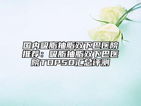 國內(nèi)吸脂抽脂雙下巴醫(yī)院推薦：吸脂抽脂雙下巴醫(yī)院TOP50匯總評測