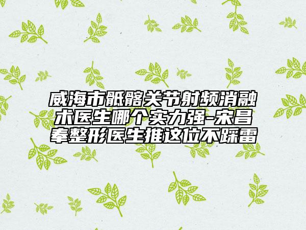 威海市骶髂關(guān)節(jié)射頻消融術(shù)醫(yī)生哪個實力強(qiáng)-宋昌奉整形醫(yī)生推這位不踩雷