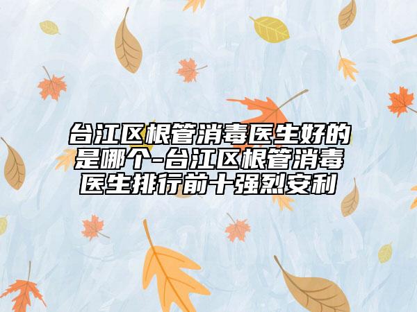 臺江區(qū)根管消毒醫(yī)生好的是哪個-臺江區(qū)根管消毒醫(yī)生排行前十強(qiáng)烈安利