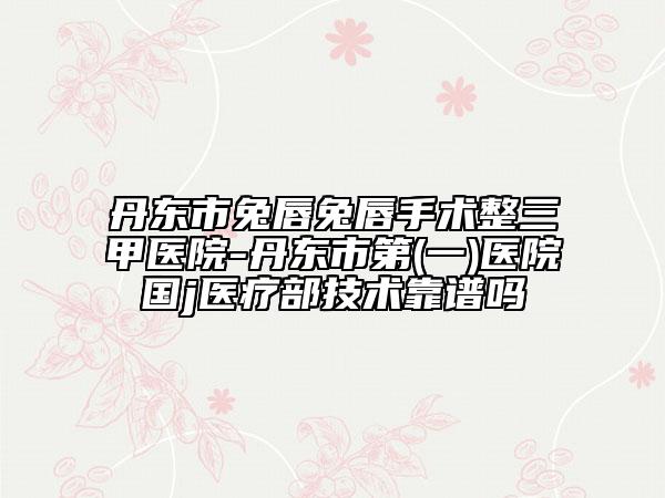 丹東市兔唇兔唇手術(shù)整三甲醫(yī)院-丹東市第(一)醫(yī)院國j醫(yī)療部技術(shù)靠譜嗎