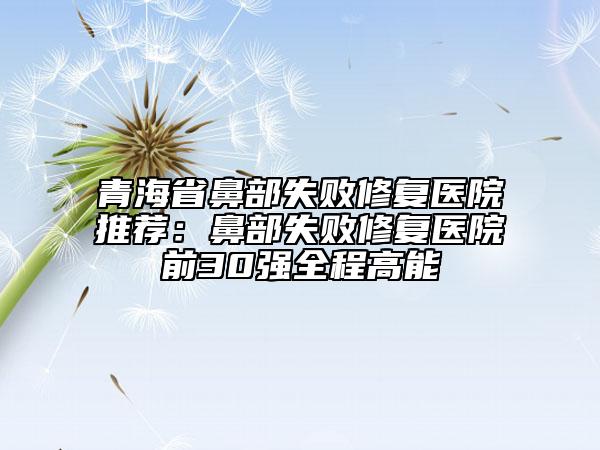 青海省鼻部失敗修復醫(yī)院推薦:鼻部失敗修復醫(yī)院前30強全程高能
