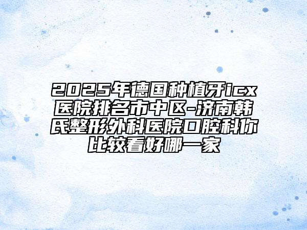 2025年德國種植牙icx醫(yī)院排名市中區(qū)-濟(jì)南韓氏整形外科醫(yī)院口腔科你比較看好哪一家
