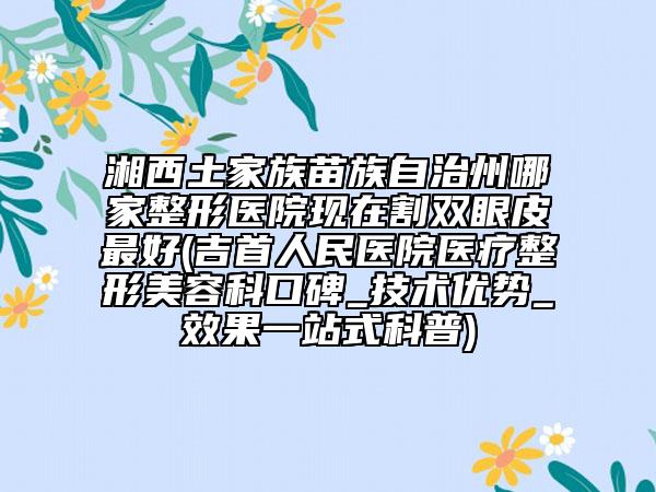 湘西土家族苗族自治州哪家整形醫(yī)院現(xiàn)在割雙眼皮最好(吉首人民醫(yī)院醫(yī)療整形美容科口碑_技術(shù)優(yōu)勢(shì)_效果一站式科普)