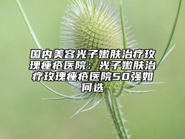 國內(nèi)美容光子嫩膚治療玫瑰痤瘡醫(yī)院：光子嫩膚治療玫瑰痤瘡醫(yī)院50強如何選