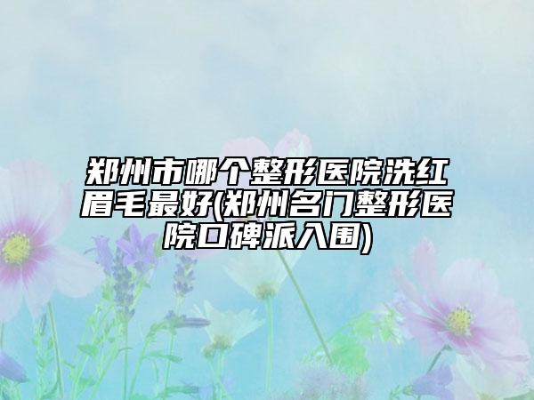鄭州市哪個(gè)整形醫(yī)院洗紅眉毛最好(鄭州名門整形醫(yī)院口碑派入圍)