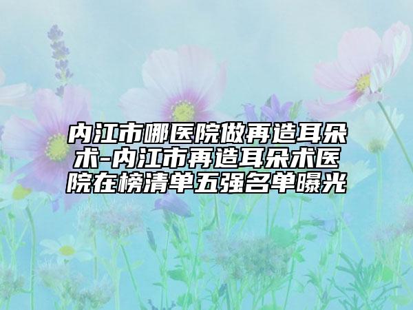 內(nèi)江市哪醫(yī)院做再造耳朵術(shù)-內(nèi)江市再造耳朵術(shù)醫(yī)院在榜清單五強(qiáng)名單曝光
