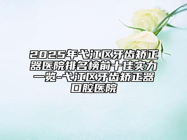 2025年弋江區(qū)牙齒矯正器醫(yī)院排名榜前十佳實(shí)力一覽-弋江區(qū)牙齒矯正器口腔醫(yī)院