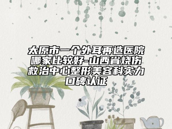 太原市一個外耳再造醫(yī)院哪家比較好-山西省燒傷救治中心整形美容科實(shí)力口碑認(rèn)證