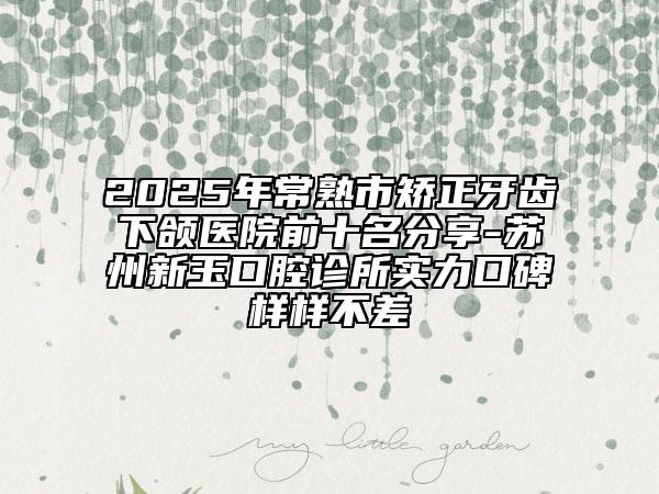 2025年常熟市矯正牙齒下頜醫(yī)院前十名分享-蘇州新玉口腔診所實力口碑樣樣不差