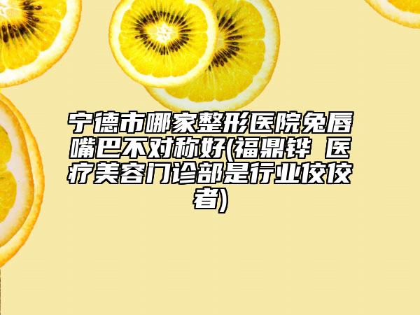 寧德市哪家整形醫(yī)院兔唇嘴巴不對稱好(福鼎鏵媄醫(yī)療美容門診部是行業(yè)佼佼者)