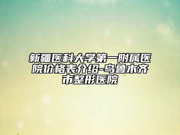 新疆醫(yī)科大學(xué)第一附屬醫(yī)院價(jià)格表介紹-烏魯木齊市整形醫(yī)院