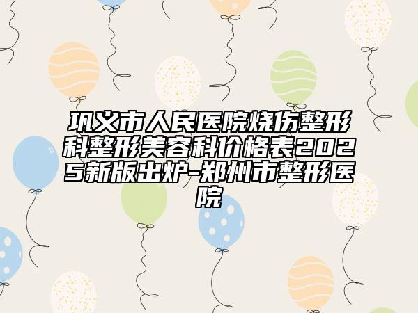 鞏義市人民醫(yī)院燒傷整形科整形美容科價格表2025新版出爐-鄭州市整形醫(yī)院