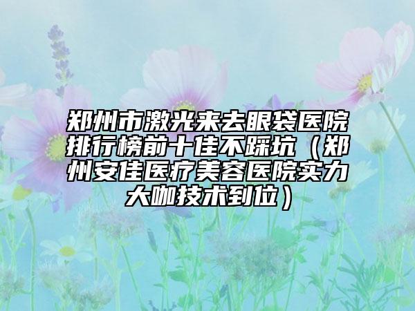 鄭州市激光來(lái)去眼袋醫(yī)院排行榜前十佳不踩坑（鄭州安佳醫(yī)療美容醫(yī)院實(shí)力大咖技術(shù)到位）