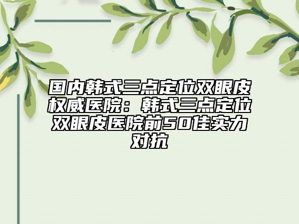 國(guó)內(nèi)韓式三點(diǎn)定位雙眼皮權(quán)威醫(yī)院：韓式三點(diǎn)定位雙眼皮醫(yī)院前50佳實(shí)力對(duì)抗