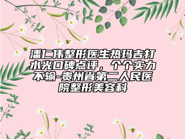 潘仁偉整形醫(yī)生熱瑪吉打水光口碑點(diǎn)評(píng)，個(gè)個(gè)實(shí)力不輸-貴州省第二人民醫(yī)院整形美容科