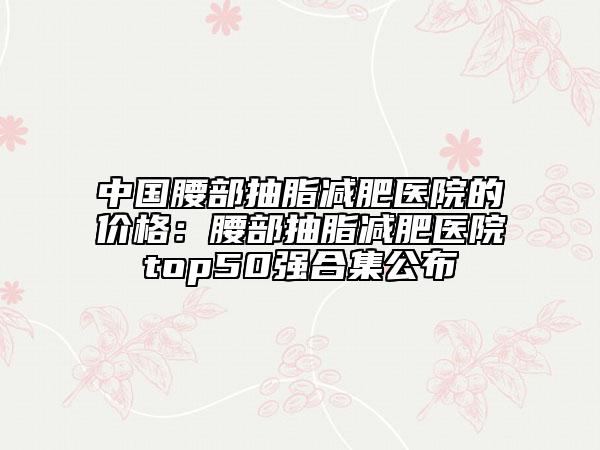 中國腰部抽脂減肥醫(yī)院的價格：腰部抽脂減肥醫(yī)院top50強合集公布