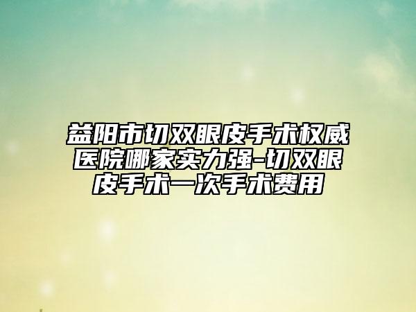 益陽市切雙眼皮手術(shù)權(quán)威醫(yī)院哪家實力強-切雙眼皮手術(shù)一次手術(shù)費用